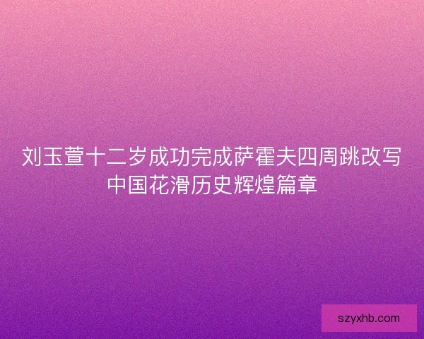 刘玉萱十二岁成功完成萨霍夫四周跳改写中国花滑历史辉煌篇章