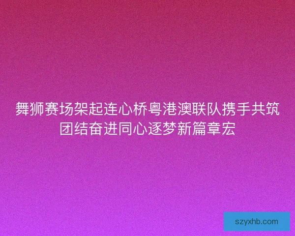 舞狮赛场架起连心桥粤港澳联队携手共筑团结奋进同心逐梦新篇章宏