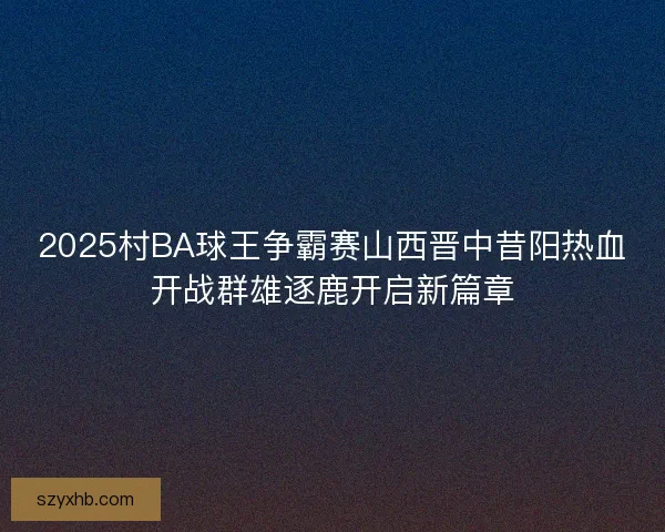 2025村BA球王争霸赛山西晋中昔阳热血开战群雄逐鹿开启新篇章