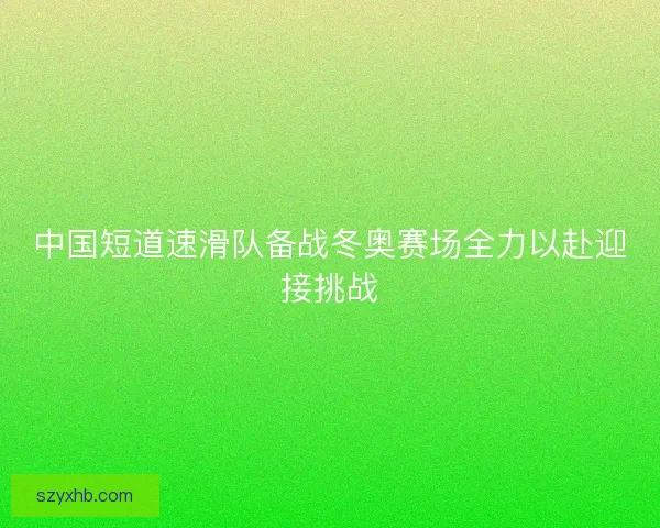 中国短道速滑队备战冬奥赛场全力以赴迎接挑战