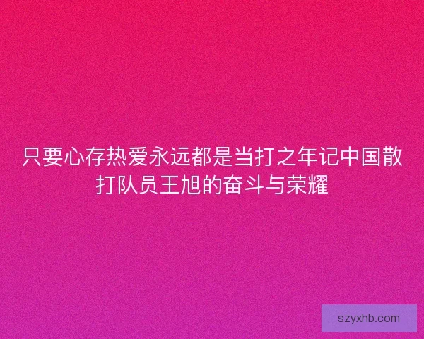 只要心存热爱永远都是当打之年记中国散打队员王旭的奋斗与荣耀