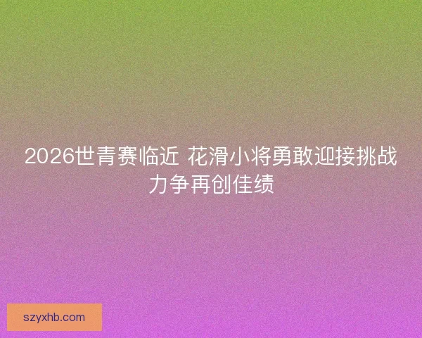 2026世青赛临近 花滑小将勇敢迎接挑战力争再创佳绩