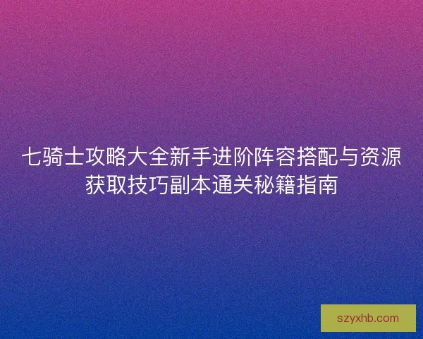 七骑士攻略大全新手进阶阵容搭配与资源获取技巧副本通关秘籍指南