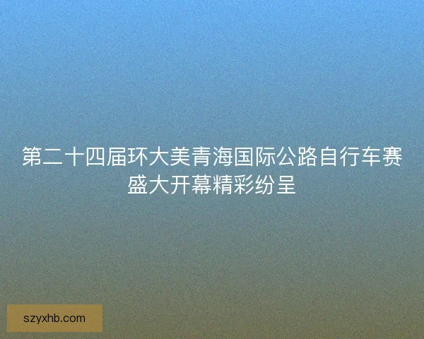 第二十四届环大美青海国际公路自行车赛盛大开幕精彩纷呈