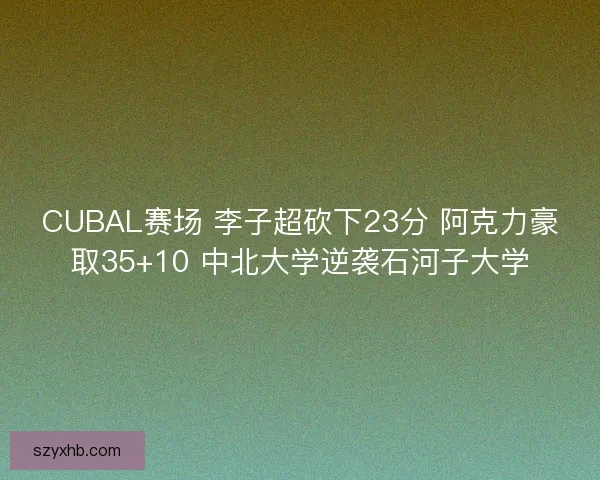 CUBAL赛场 李子超砍下23分 阿克力豪取35+10 中北大学逆袭石河子大学