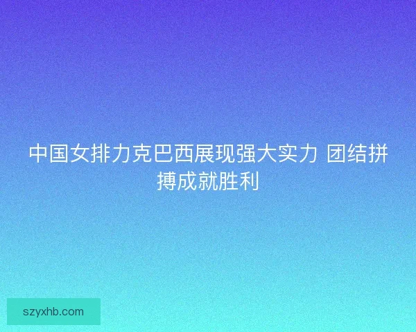 中国女排力克巴西展现强大实力 团结拼搏成就胜利