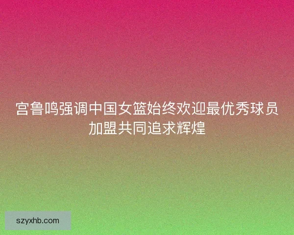 宫鲁鸣强调中国女篮始终欢迎最优秀球员加盟共同追求辉煌