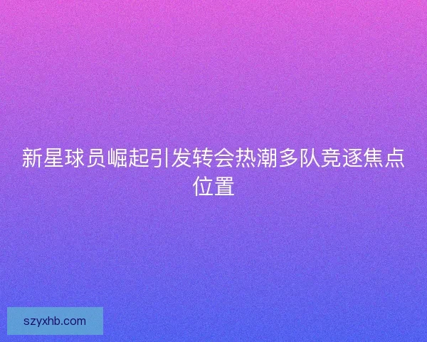 新星球员崛起引发转会热潮多队竞逐焦点位置