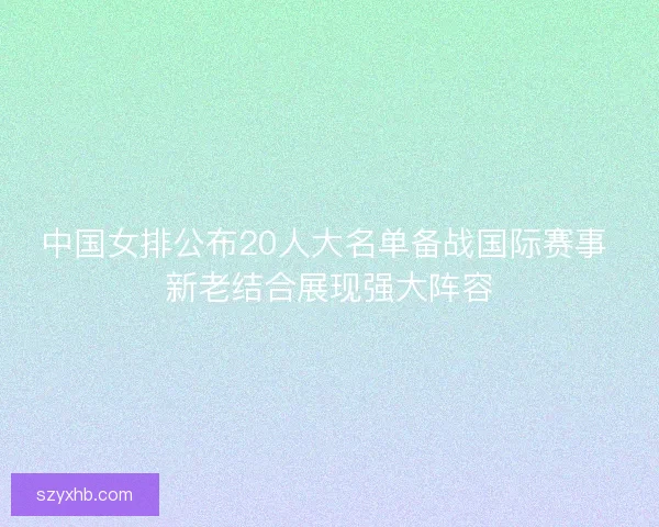 中国女排公布20人大名单备战国际赛事 新老结合展现强大阵容