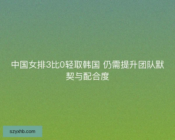 中国女排3比0轻取韩国 仍需提升团队默契与配合度 中国女排3比0轻取韩国 仍需提升团队默契与配合度