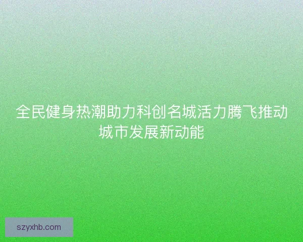 全民健身热潮助力科创名城活力腾飞推动城市发展新动能 全民健身热潮助力科创名城活力腾飞推动城市发展新动能